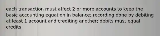 each transaction must affect 2 or more accounts to keep the basic accounting equation in balance; recording done by debiting at least 1 account and crediting another; debits must equal credits