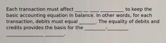 Each transaction must affect ___ __ ____ __________ to keep the basic accounting equation in balance. In other words, for each transaction, debits must equal _______. The equality of debits and credits provides the basis for the _________-_________ ________________ ________.