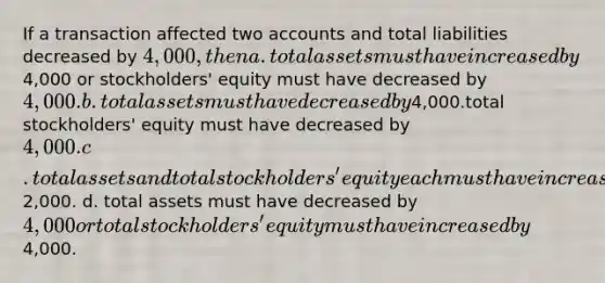 If a transaction affected two accounts and total liabilities decreased by 4,000, then a. total assets must have increased by4,000 or stockholders' equity must have decreased by 4,000. b. total assets must have decreased by4,000.total stockholders' equity must have decreased by 4,000. c. total assets and total stockholders' equity each must have increased by2,000. d. total assets must have decreased by 4,000 or total stockholders' equity must have increased by4,000.