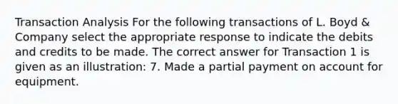 Transaction Analysis For the following transactions of L. Boyd & Company select the appropriate response to indicate the debits and credits to be made. The correct answer for Transaction 1 is given as an illustration: 7. Made a partial payment on account for equipment.