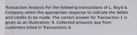 Transaction Analysis For the following transactions of L. Boyd & Company select the appropriate response to indicate the debits and credits to be made. The correct answer for Transaction 1 is given as an illustration: 9. Collected amounts due from customers billed in Transactions 6.