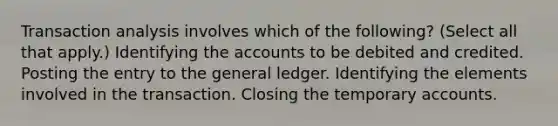 Transaction analysis involves which of the following? (Select all that apply.) Identifying the accounts to be debited and credited. Posting the entry to the general ledger. Identifying the elements involved in the transaction. Closing the temporary accounts.