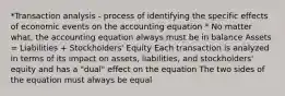 *Transaction analysis - process of identifying the specific effects of economic events on the accounting equation * No matter what, the accounting equation always must be in balance Assets = Liabilities + Stockholders' Equity Each transaction is analyzed in terms of its impact on assets, liabilities, and stockholders' equity and has a "dual" effect on the equation The two sides of the equation must always be equal