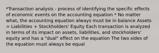 *Transaction analysis - process of identifying the specific effects of economic events on the accounting equation * No matter what, the accounting equation always must be in balance Assets = Liabilities + Stockholders' Equity Each transaction is analyzed in terms of its impact on assets, liabilities, and stockholders' equity and has a "dual" effect on the equation The two sides of the equation must always be equal