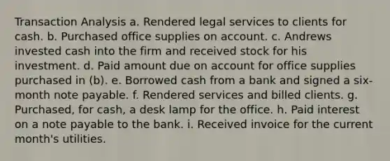 Transaction Analysis a. Rendered legal services to clients for cash. b. Purchased office supplies on account. c. Andrews invested cash into the firm and received stock for his investment. d. Paid amount due on account for office supplies purchased in (b). e. Borrowed cash from a bank and signed a six-month note payable. f. Rendered services and billed clients. g. Purchased, for cash, a desk lamp for the office. h. Paid interest on a note payable to the bank. i. Received invoice for the current month's utilities.