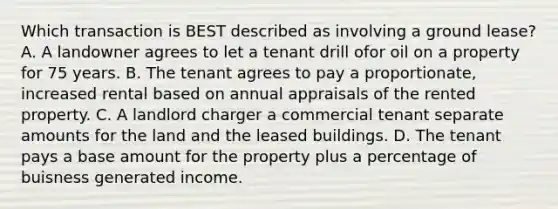 Which transaction is BEST described as involving a ground lease? A. A landowner agrees to let a tenant drill ofor oil on a property for 75 years. B. The tenant agrees to pay a proportionate, increased rental based on annual appraisals of the rented property. C. A landlord charger a commercial tenant separate amounts for the land and the leased buildings. D. The tenant pays a base amount for the property plus a percentage of buisness generated income.