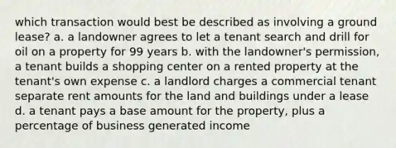 which transaction would best be described as involving a ground lease? a. a landowner agrees to let a tenant search and drill for oil on a property for 99 years b. with the landowner's permission, a tenant builds a shopping center on a rented property at the tenant's own expense c. a landlord charges a commercial tenant separate rent amounts for the land and buildings under a lease d. a tenant pays a base amount for the property, plus a percentage of business generated income