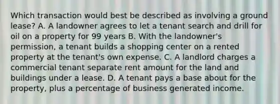 Which transaction would best be described as involving a ground lease? A. A landowner agrees to let a tenant search and drill for oil on a property for 99 years B. With the landowner's permission, a tenant builds a shopping center on a rented property at the tenant's own expense. C. A landlord charges a commercial tenant separate rent amount for the land and buildings under a lease. D. A tenant pays a base about for the property, plus a percentage of business generated income.