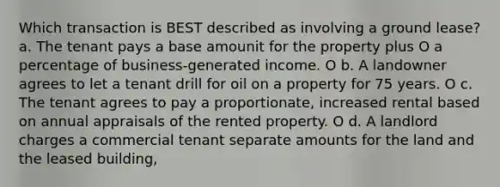 Which transaction is BEST described as involving a ground lease? a. The tenant pays a base amounit for the property plus O a percentage of business-generated income. O b. A landowner agrees to let a tenant drill for oil on a property for 75 years. O c. The tenant agrees to pay a proportionate, increased rental based on annual appraisals of the rented property. O d. A landlord charges a commercial tenant separate amounts for the land and the leased building,