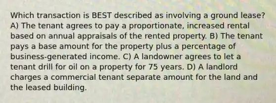 Which transaction is BEST described as involving a ground lease? A) The tenant agrees to pay a proportionate, increased rental based on annual appraisals of the rented property. B) The tenant pays a base amount for the property plus a percentage of business-generated income. C) A landowner agrees to let a tenant drill for oil on a property for 75 years. D) A landlord charges a commercial tenant separate amount for the land and the leased building.