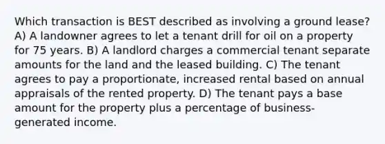 Which transaction is BEST described as involving a ground lease? A) A landowner agrees to let a tenant drill for oil on a property for 75 years. B) A landlord charges a commercial tenant separate amounts for the land and the leased building. C) The tenant agrees to pay a proportionate, increased rental based on annual appraisals of the rented property. D) The tenant pays a base amount for the property plus a percentage of business-generated income.