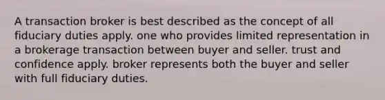 A transaction broker is best described as the concept of all fiduciary duties apply. one who provides limited representation in a brokerage transaction between buyer and seller. trust and confidence apply. broker represents both the buyer and seller with full fiduciary duties.