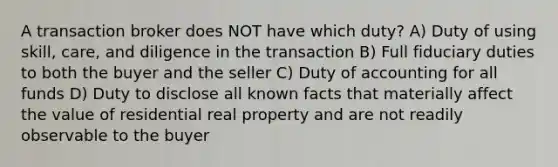 A transaction broker does NOT have which duty? A) Duty of using skill, care, and diligence in the transaction B) Full fiduciary duties to both the buyer and the seller C) Duty of accounting for all funds D) Duty to disclose all known facts that materially affect the value of residential real property and are not readily observable to the buyer