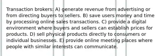 Transaction brokers: A) generate revenue from advertising or from directing buyers to sellers. B) save users money and time by processing online sales transactions. C) provide a digital environment where buyers and sellers can establish prices for products. D) sell physical products directly to consumers or individual businesses. E) provide online meeting places where people with similar interests can communicate.