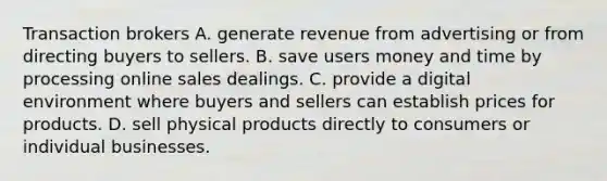 Transaction brokers A. generate revenue from advertising or from directing buyers to sellers. B. save users money and time by processing online sales dealings. C. provide a digital environment where buyers and sellers can establish prices for products. D. sell physical products directly to consumers or individual businesses.