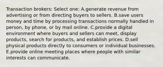 Transaction brokers: Select one: A.generate revenue from advertising or from directing buyers to sellers. B.save users money and time by processing transactions normally handled in person, by phone, or by mail online. C.provide a digital environment where buyers and sellers can meet, display products, search for products, and establish prices. D.sell physical products directly to consumers or individual businesses. E.provide online meeting places where people with similar interests can communicate.