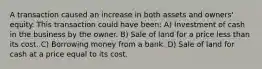 A transaction caused an increase in both assets and owners' equity. This transaction could have been: A) Investment of cash in the business by the owner. B) Sale of land for a price less than its cost. C) Borrowing money from a bank. D) Sale of land for cash at a price equal to its cost.