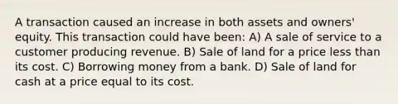 A transaction caused an increase in both assets and owners' equity. This transaction could have been: A) A sale of service to a customer producing revenue. B) Sale of land for a price less than its cost. C) Borrowing money from a bank. D) Sale of land for cash at a price equal to its cost.