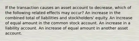 If the transaction causes an asset account to decrease, which of the following related effects may occur? An increase in the combined total of liabilities and stockholders' equity. An increase of equal amount in the common stock account. An increase in a liability account. An increase of equal amount in another asset account.