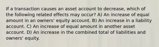 If a transaction causes an asset account to decrease, which of the following related effects may occur? A) An increase of equal amount in an owners' equity account. B) An increase in a liability account. C) An increase of equal amount in another asset account. D) An increase in the combined total of liabilities and owners' equity.