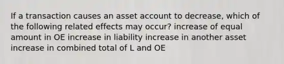 If a transaction causes an asset account to decrease, which of the following related effects may occur? increase of equal amount in OE increase in liability increase in another asset increase in combined total of L and OE