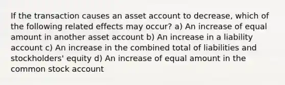 If the transaction causes an asset account to decrease, which of the following related effects may occur? a) An increase of equal amount in another asset account b) An increase in a liability account c) An increase in the combined total of liabilities and stockholders' equity d) An increase of equal amount in the common stock account