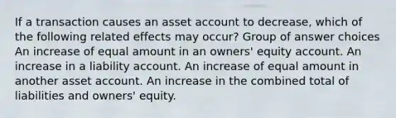 If a transaction causes an asset account to decrease, which of the following related effects may occur? Group of answer choices An increase of equal amount in an owners' equity account. An increase in a liability account. An increase of equal amount in another asset account. An increase in the combined total of liabilities and owners' equity.