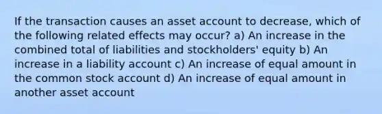 If the transaction causes an asset account to decrease, which of the following related effects may occur? a) An increase in the combined total of liabilities and stockholders' equity b) An increase in a liability account c) An increase of equal amount in the common stock account d) An increase of equal amount in another asset account