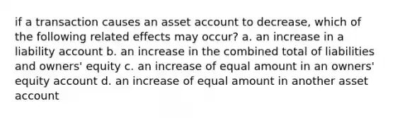 if a transaction causes an asset account to decrease, which of the following related effects may occur? a. an increase in a liability account b. an increase in the combined total of liabilities and owners' equity c. an increase of equal amount in an owners' equity account d. an increase of equal amount in another asset account