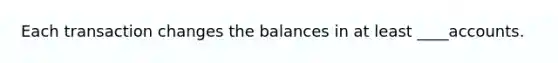 Each transaction changes the balances in at least ____accounts.