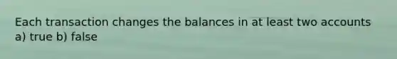 Each transaction changes the balances in at least two accounts a) true b) false