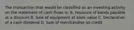 The transaction that would be classified as an investing activity on the statement of cash flows is: A. Issuance of bonds payable at a discount B. Sale of equipment at book value C. Declaration of a cash dividend D. Sale of merchandise on credit