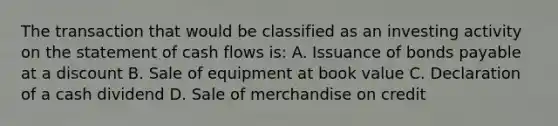 The transaction that would be classified as an investing activity on the statement of cash flows is: A. Issuance of bonds payable at a discount B. Sale of equipment at book value C. Declaration of a cash dividend D. Sale of merchandise on credit