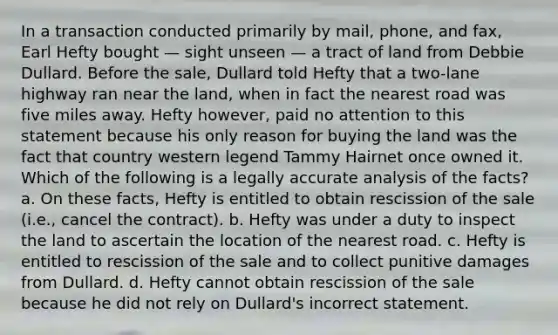 In a transaction conducted primarily by mail, phone, and fax, Earl Hefty bought — sight unseen — a tract of land from Debbie Dullard. Before the sale, Dullard told Hefty that a two-lane highway ran near the land, when in fact the nearest road was five miles away. Hefty however, paid no attention to this statement because his only reason for buying the land was the fact that country western legend Tammy Hairnet once owned it. Which of the following is a legally accurate analysis of the facts? a. On these facts, Hefty is entitled to obtain rescission of the sale (i.e., cancel the contract). b. Hefty was under a duty to inspect the land to ascertain the location of the nearest road. c. Hefty is entitled to rescission of the sale and to collect punitive damages from Dullard. d. Hefty cannot obtain rescission of the sale because he did not rely on Dullard's incorrect statement.