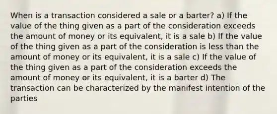 When is a transaction considered a sale or a barter? a) If the value of the thing given as a part of the consideration exceeds the amount of money or its equivalent, it is a sale b) If the value of the thing given as a part of the consideration is less than the amount of money or its equivalent, it is a sale c) If the value of the thing given as a part of the consideration exceeds the amount of money or its equivalent, it is a barter d) The transaction can be characterized by the manifest intention of the parties