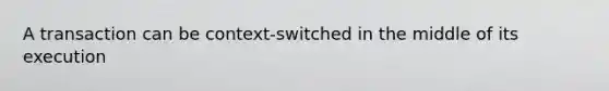 A transaction can be context-switched in the middle of its execution