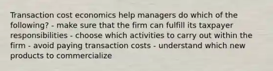 Transaction cost economics help managers do which of the following? - make sure that the firm can fulfill its taxpayer responsibilities - choose which activities to carry out within the firm - avoid paying transaction costs - understand which new products to commercialize