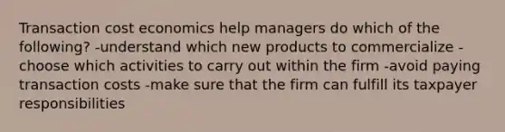 Transaction cost economics help managers do which of the following? -understand which new products to commercialize -choose which activities to carry out within the firm -avoid paying transaction costs -make sure that the firm can fulfill its taxpayer responsibilities