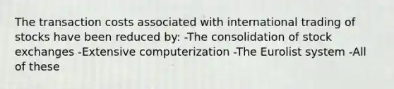 The transaction costs associated with international trading of stocks have been reduced by: -The consolidation of stock exchanges -Extensive computerization -The Eurolist system -All of these