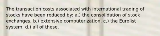 The transaction costs associated with international trading of stocks have been reduced by: a.) the consolidation of stock exchanges. b.) extensive computerization. c.) the Eurolist system. d.) all of these.