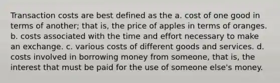 Transaction costs are best defined as the a. cost of one good in terms of another; that is, the price of apples in terms of oranges. b. costs associated with the time and effort necessary to make an exchange. c. various costs of different goods and services. d. costs involved in borrowing money from someone, that is, the interest that must be paid for the use of someone else's money.