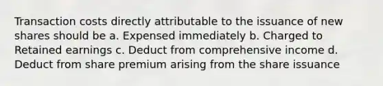 Transaction costs directly attributable to the issuance of new shares should be a. Expensed immediately b. Charged to Retained earnings c. Deduct from comprehensive income d. Deduct from share premium arising from the share issuance