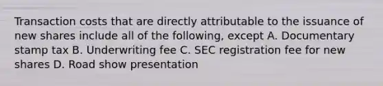 Transaction costs that are directly attributable to the issuance of new shares include all of the following, except A. Documentary stamp tax B. Underwriting fee C. SEC registration fee for new shares D. Road show presentation