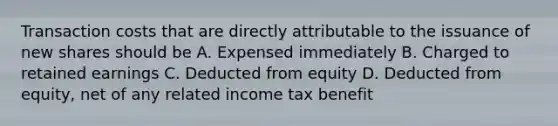 Transaction costs that are directly attributable to the issuance of new shares should be A. Expensed immediately B. Charged to retained earnings C. Deducted from equity D. Deducted from equity, net of any related income tax benefit