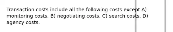 Transaction costs include all the following costs except A) monitoring costs. B) negotiating costs. C) search costs. D) agency costs.