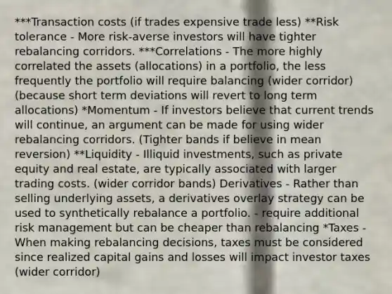 ***Transaction costs (if trades expensive trade less) **Risk tolerance - More risk-averse investors will have tighter rebalancing corridors. ***Correlations - The more highly correlated the assets (allocations) in a portfolio, the less frequently the portfolio will require balancing (wider corridor) (because short term deviations will revert to long term allocations) *Momentum - If investors believe that current trends will continue, an argument can be made for using wider rebalancing corridors. (Tighter bands if believe in mean reversion) **Liquidity - Illiquid investments, such as private equity and real estate, are typically associated with larger trading costs. (wider corridor bands) Derivatives - Rather than selling underlying assets, a derivatives overlay strategy can be used to synthetically rebalance a portfolio. - require additional risk management but can be cheaper than rebalancing *Taxes - When making rebalancing decisions, taxes must be considered since realized capital gains and losses will impact investor taxes (wider corridor)