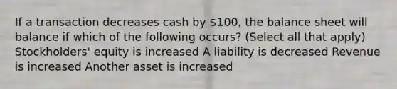 If a transaction decreases cash by 100, the balance sheet will balance if which of the following occurs? (Select all that apply) Stockholders' equity is increased A liability is decreased Revenue is increased Another asset is increased