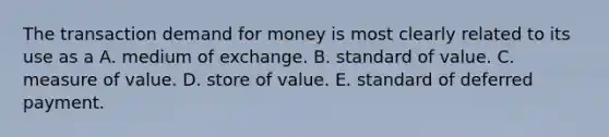 The transaction demand for money is most clearly related to its use as a A. medium of exchange. B. standard of value. C. measure of value. D. store of value. E. standard of deferred payment.