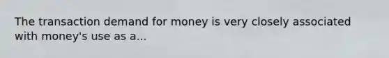 The transaction demand for money is very closely associated with money's use as a...