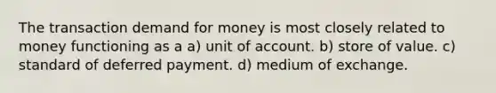 The transaction demand for money is most closely related to money functioning as a a) unit of account. b) store of value. c) standard of deferred payment. d) medium of exchange.